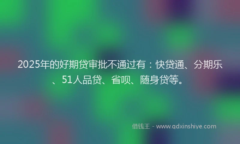 2025年的好期贷审批不通过有：快贷通、分期乐、51人品贷、省呗、随身贷等。