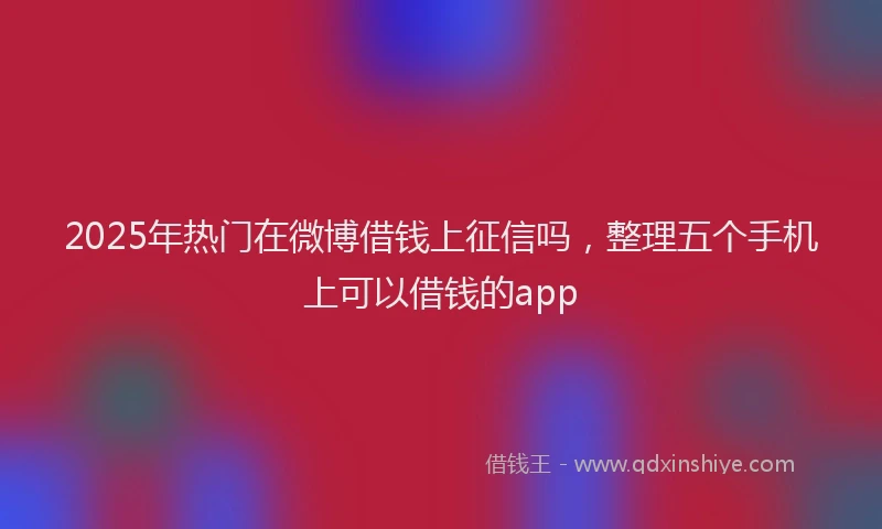 2025年热门在微博借钱上征信吗，整理五个手机上可以借钱的app