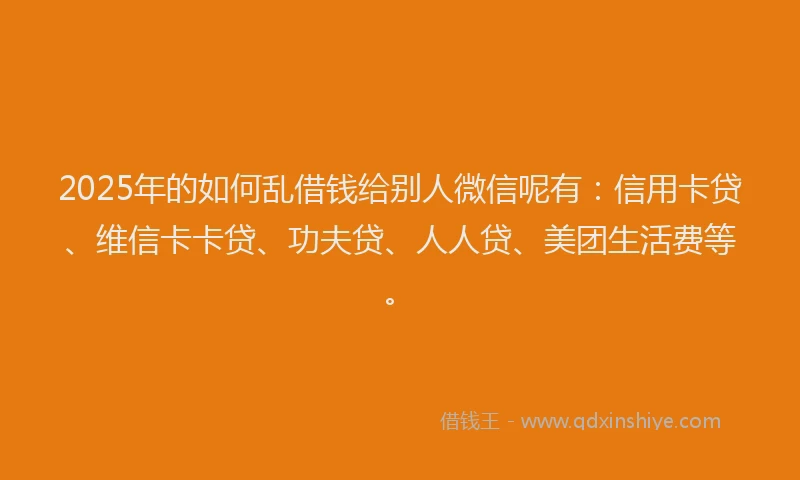 2025年的如何乱借钱给别人微信呢有：信用卡贷、维信卡卡贷、功夫贷、人人贷、美团生活费等。