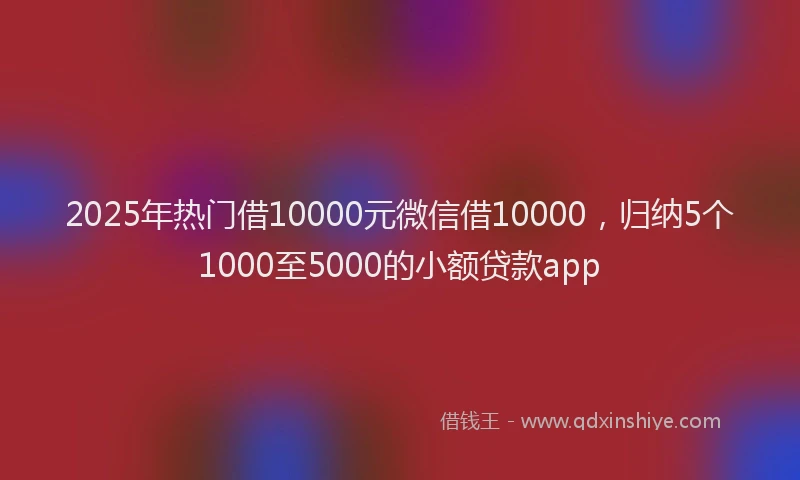 2025年热门借10000元微信借10000，归纳5个1000至5000的小额贷款app