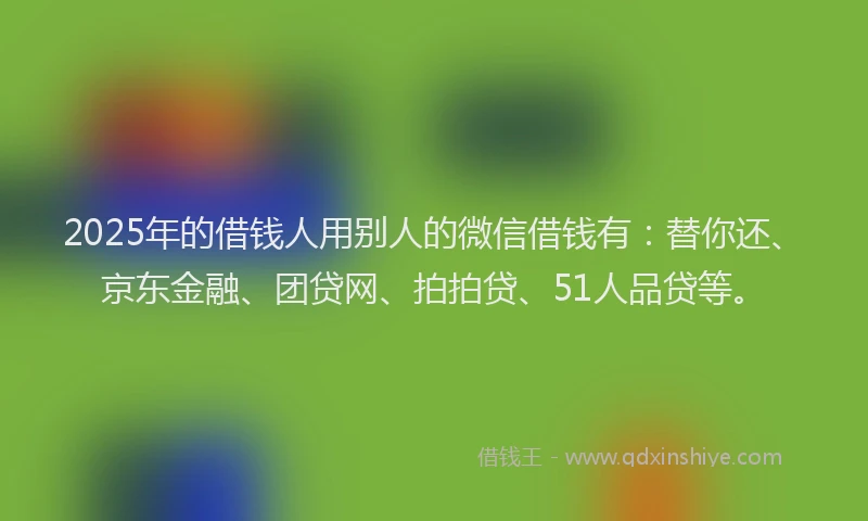 2025年的借钱人用别人的微信借钱有：替你还、京东金融、团贷网、拍拍贷、51人品贷等。