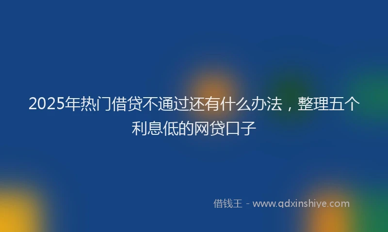 2025年热门借贷不通过还有什么办法，整理五个利息低的网贷口子