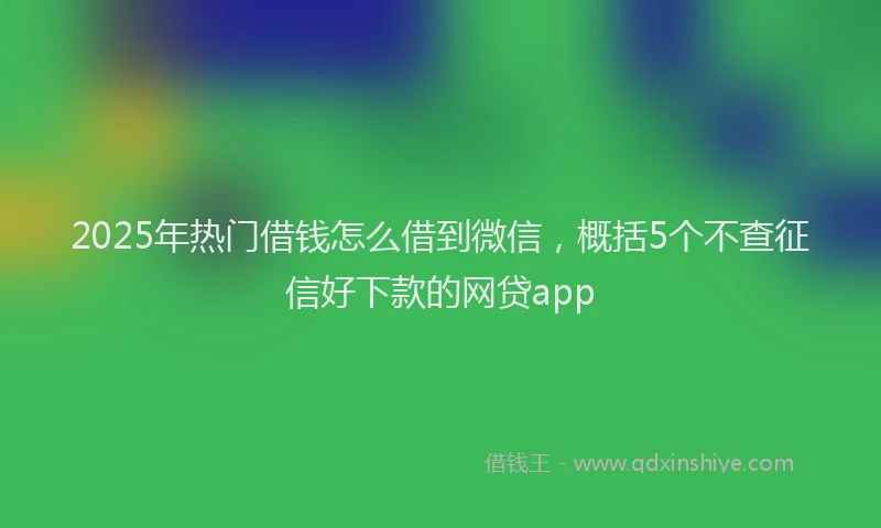 2025年热门借钱怎么借到微信，概括5个不查征信好下款的网贷app