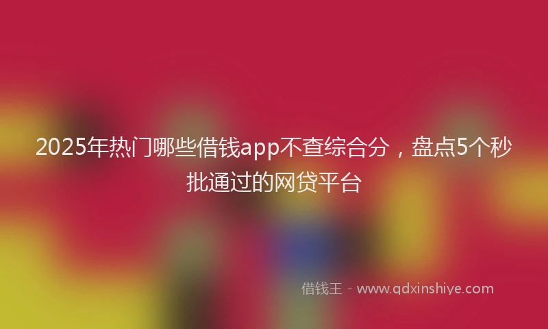 2025年热门哪些借钱app不查综合分，盘点5个秒批通过的网贷平台