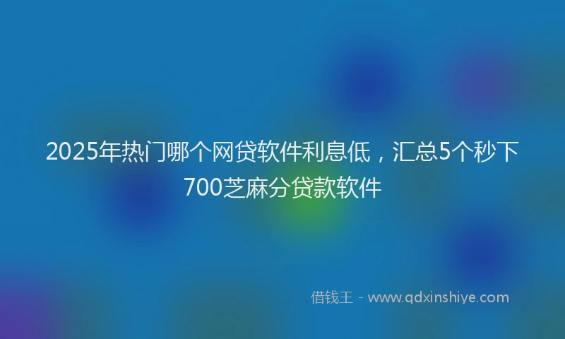 2025年热门哪个网贷软件利息低，汇总5个秒下700芝麻分贷款软件