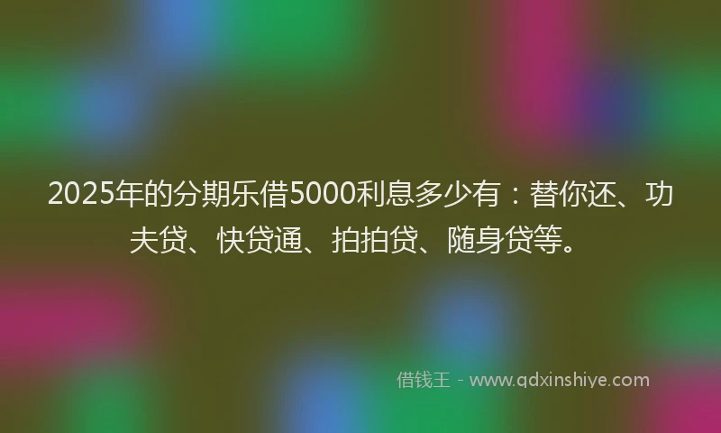 2025年的分期乐借5000利息多少有：替你还、功夫贷、快贷通、拍拍贷、随身贷等。