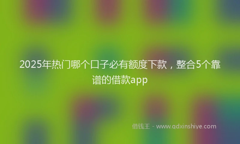 2025年热门哪个口子必有额度下款，整合5个靠谱的借款app