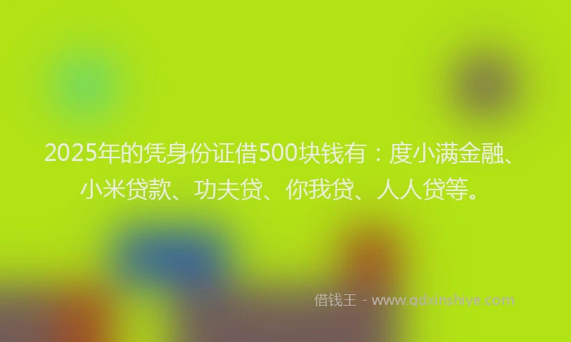 2025年的凭身份证借500块钱有：度小满金融、小米贷款、功夫贷、你我贷、人人贷等。