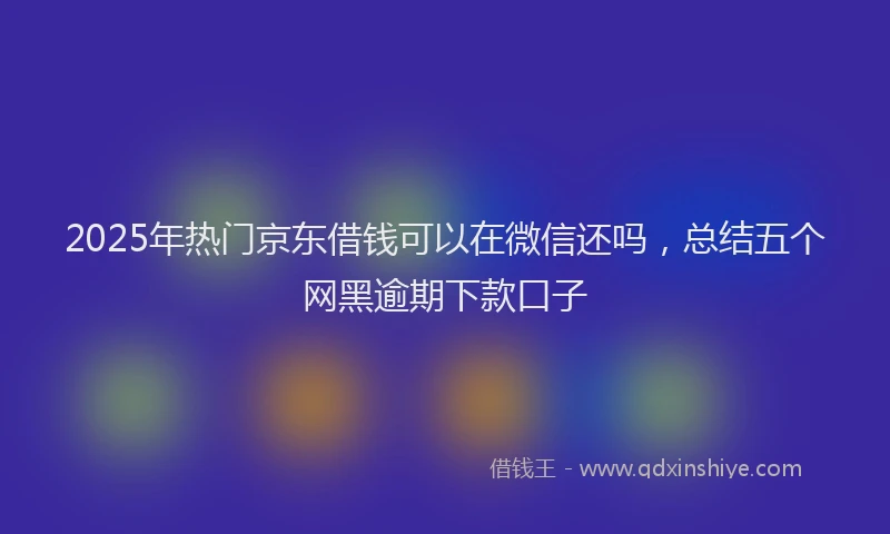 2025年热门京东借钱可以在微信还吗，总结五个网黑逾期下款口子