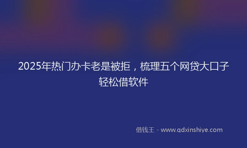 2025年热门办卡老是被拒，梳理五个网贷大口子轻松借软件