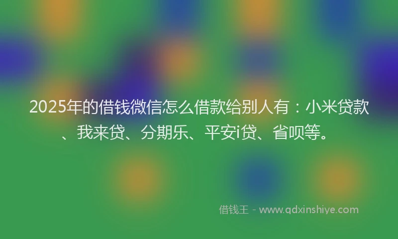 2025年的借钱微信怎么借款给别人有：小米贷款、我来贷、分期乐、平安i贷、省呗等。