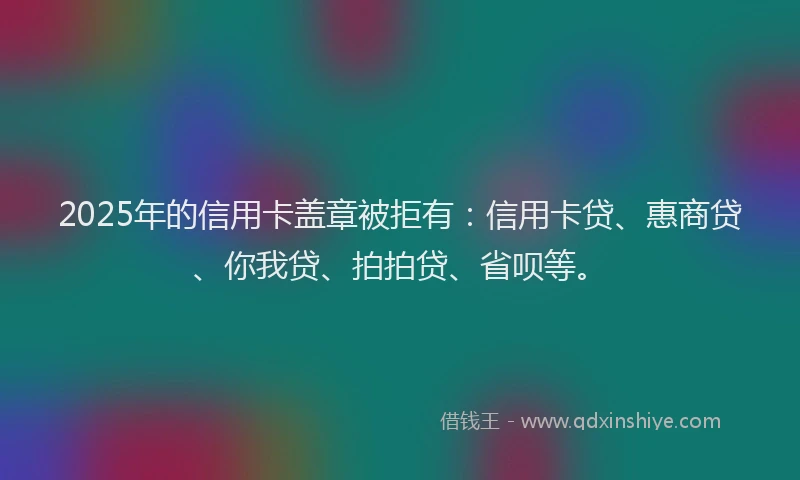 2025年的信用卡盖章被拒有：信用卡贷、惠商贷、你我贷、拍拍贷、省呗等。