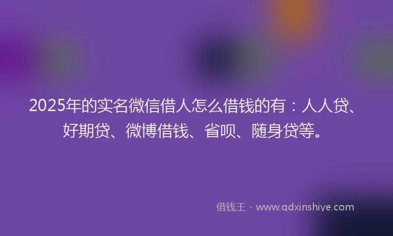 2025年的实名微信借人怎么借钱的有：人人贷、好期贷、微博借钱、省呗、随身贷等。