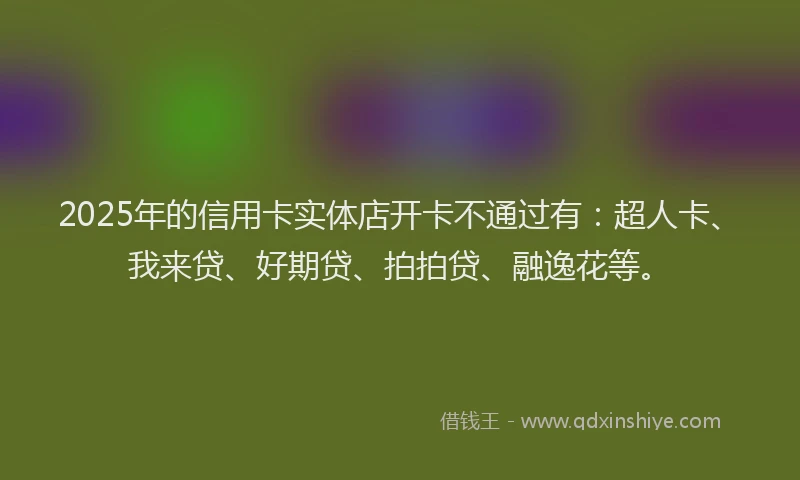 2025年的信用卡实体店开卡不通过有：超人卡、我来贷、好期贷、拍拍贷、融逸花等。