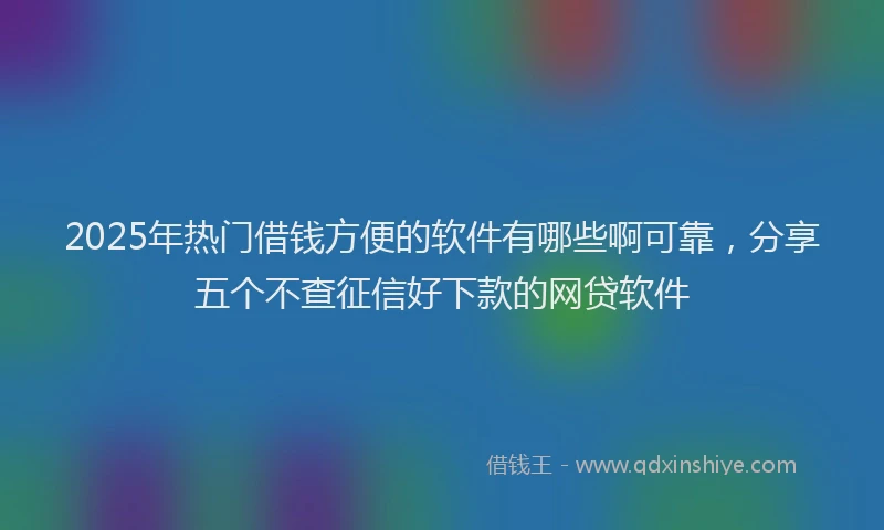 2025年热门借钱方便的软件有哪些啊可靠，分享五个不查征信好下款的网贷软件