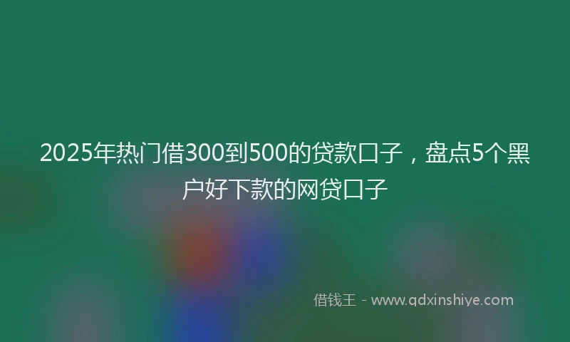 2025年热门借300到500的贷款口子，盘点5个黑户好下款的网贷口子