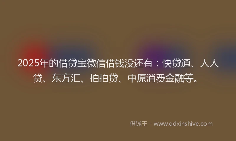 2025年的借贷宝微信借钱没还有：快贷通、人人贷、东方汇、拍拍贷、中原消费金融等。
