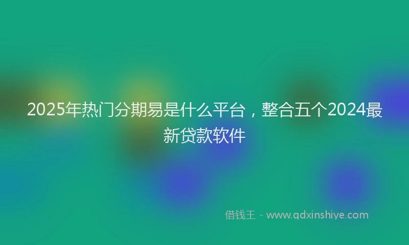 2025年热门分期易是什么平台，整合五个2024最新贷款软件