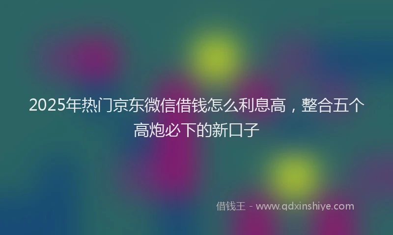 2025年热门京东微信借钱怎么利息高，整合五个高炮必下的新口子