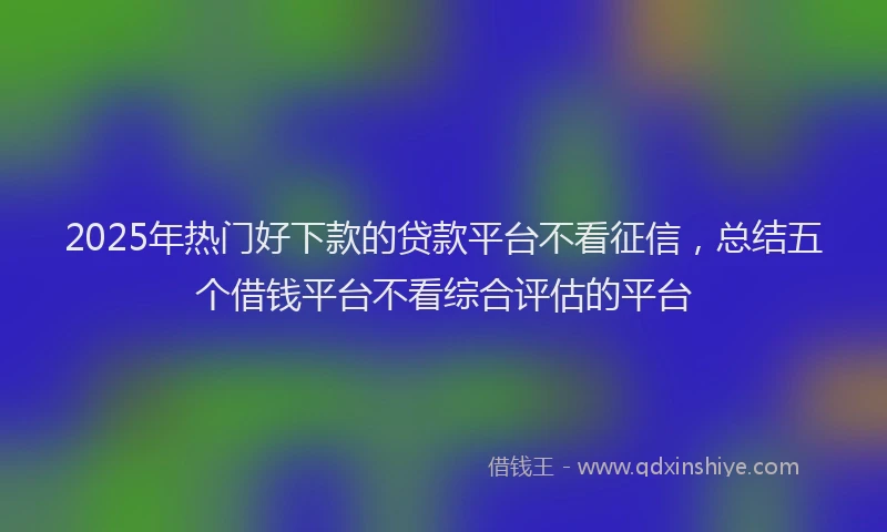 2025年热门好下款的贷款平台不看征信，总结五个借钱平台不看综合评估的平台