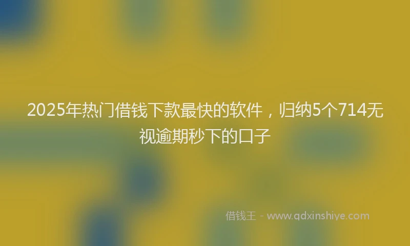 2025年热门借钱下款最快的软件，归纳5个714无视逾期秒下的口子