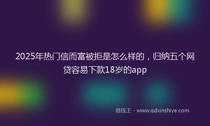 2025年热门信而富被拒是怎么样的，归纳五个网贷容易下款18岁的app