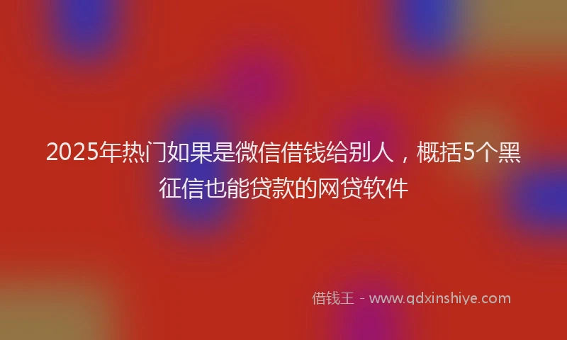 2025年热门如果是微信借钱给别人，概括5个黑征信也能贷款的网贷软件