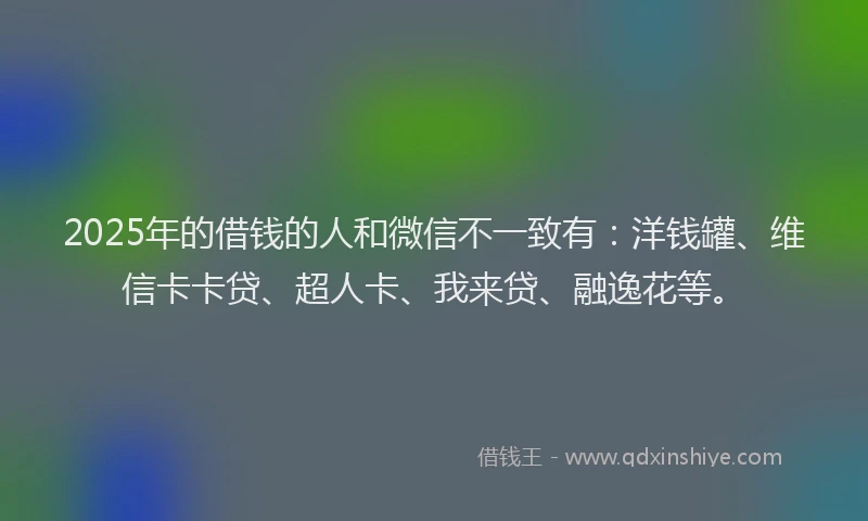 2025年的借钱的人和微信不一致有：洋钱罐、维信卡卡贷、超人卡、我来贷、融逸花等。