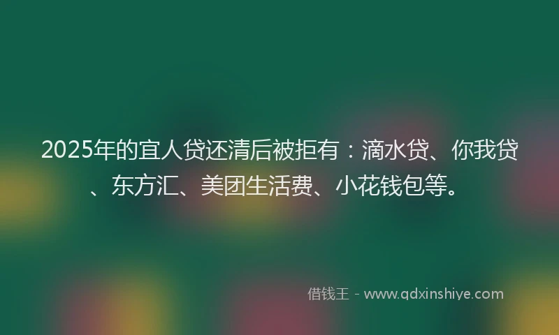 2025年的宜人贷还清后被拒有：滴水贷、你我贷、东方汇、美团生活费、小花钱包等。