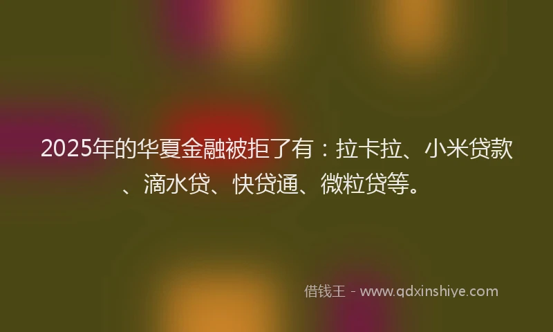 2025年的华夏金融被拒了有：拉卡拉、小米贷款、滴水贷、快贷通、微粒贷等。