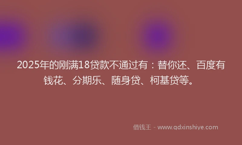 2025年的刚满18贷款不通过有：替你还、百度有钱花、分期乐、随身贷、柯基贷等。