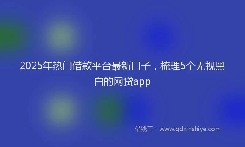2025年热门借款平台最新口子，梳理5个无视黑白的网贷app