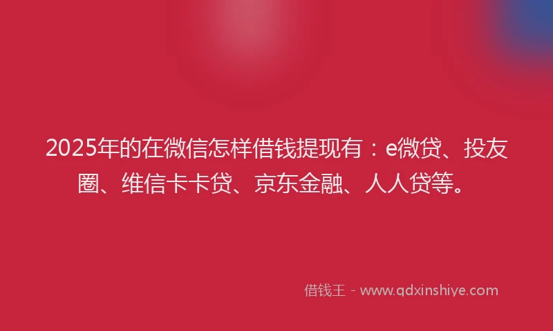 2025年的在微信怎样借钱提现有：e微贷、投友圈、维信卡卡贷、京东金融、人人贷等。