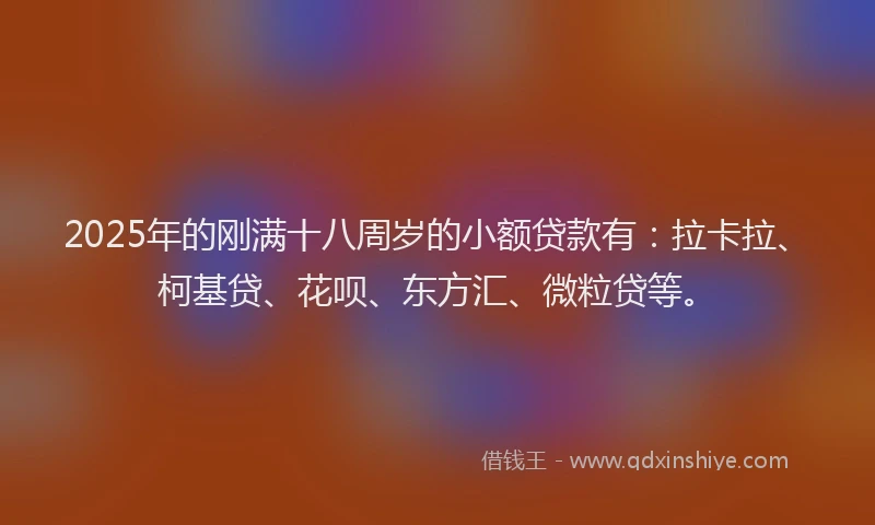 2025年的刚满十八周岁的小额贷款有：拉卡拉、柯基贷、花呗、东方汇、微粒贷等。