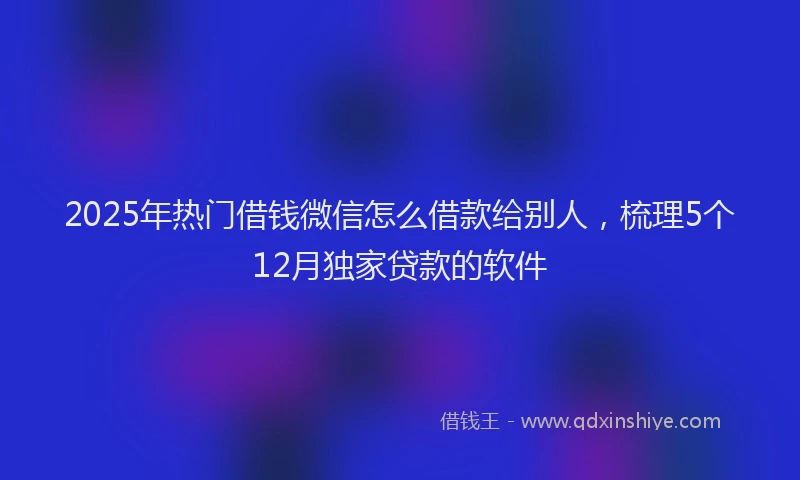 2025年热门借钱微信怎么借款给别人，梳理5个12月独家贷款的软件