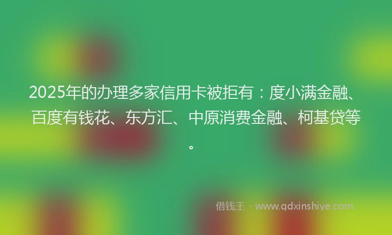 2025年的办理多家信用卡被拒有：度小满金融、百度有钱花、东方汇、中原消费金融、柯基贷等。
