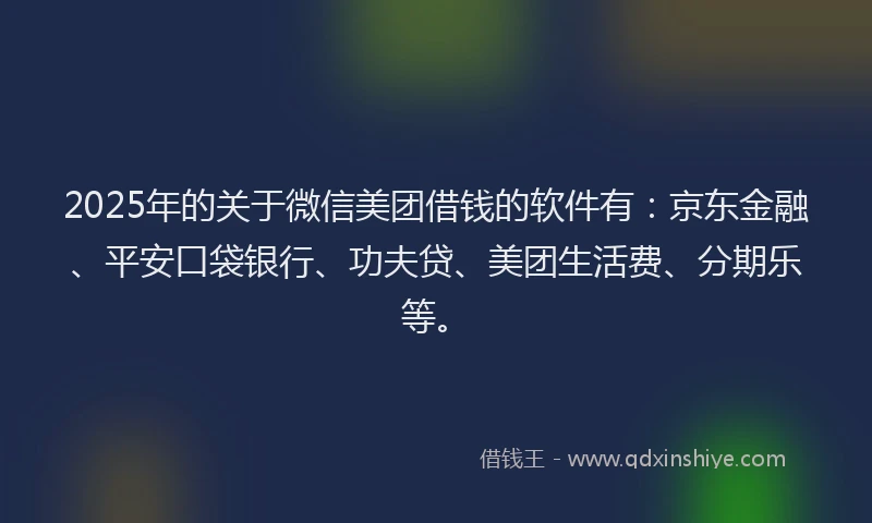 2025年的关于微信美团借钱的软件有：京东金融、平安口袋银行、功夫贷、美团生活费、分期乐等。