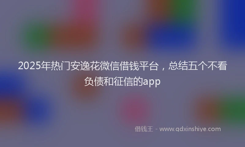 2025年热门安逸花微信借钱平台，总结五个不看负债和征信的app