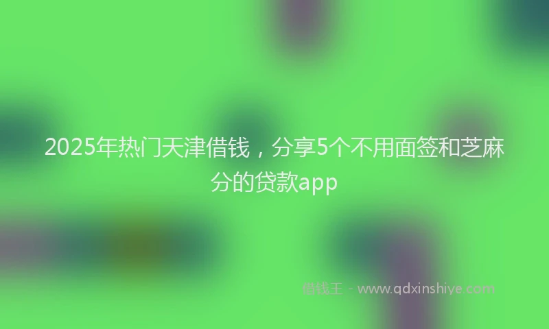 2025年热门天津借钱，分享5个不用面签和芝麻分的贷款app