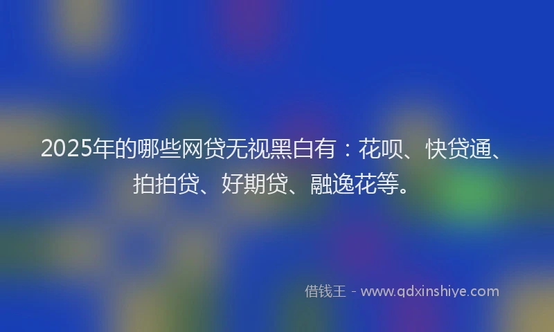 2025年的哪些网贷无视黑白有：花呗、快贷通、拍拍贷、好期贷、融逸花等。