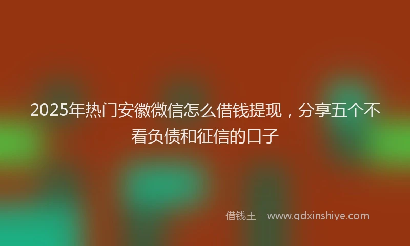 2025年热门安徽微信怎么借钱提现，分享五个不看负债和征信的口子