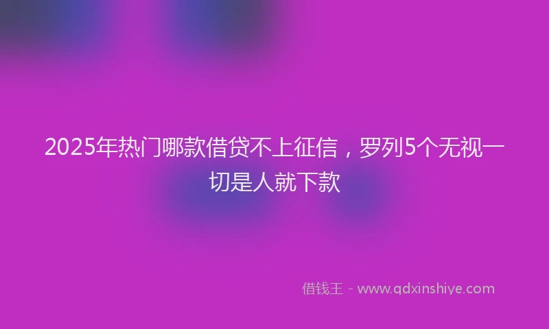 2025年热门哪款借贷不上征信，罗列5个无视一切是人就下款
