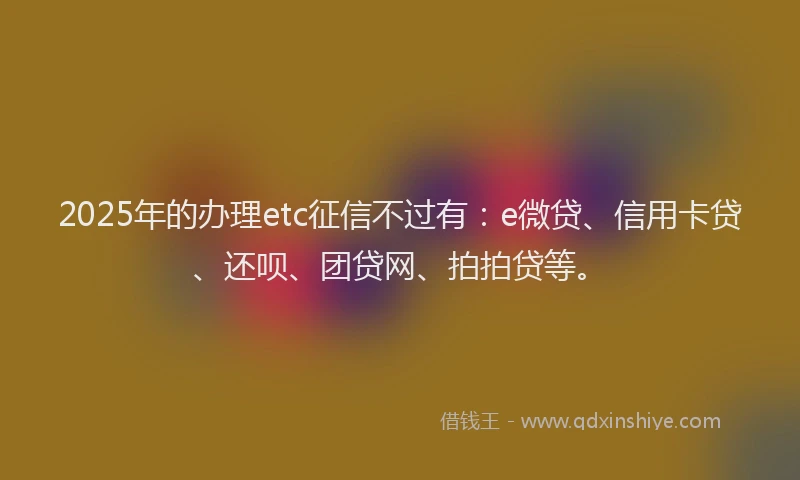 2025年的办理etc征信不过有：e微贷、信用卡贷、还呗、团贷网、拍拍贷等。