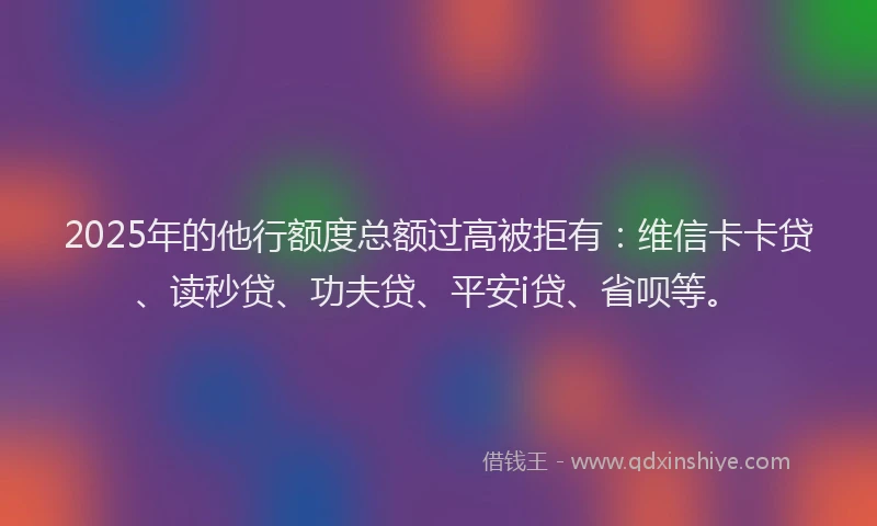 2025年的他行额度总额过高被拒有：维信卡卡贷、读秒贷、功夫贷、平安i贷、省呗等。