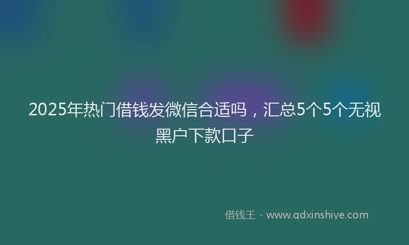 2025年热门借钱发微信合适吗，汇总5个5个无视黑户下款口子