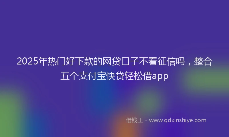 2025年热门好下款的网贷口子不看征信吗，整合五个支付宝快贷轻松借app