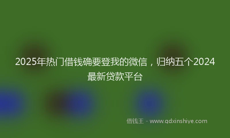 2025年热门借钱确要登我的微信，归纳五个2024最新贷款平台