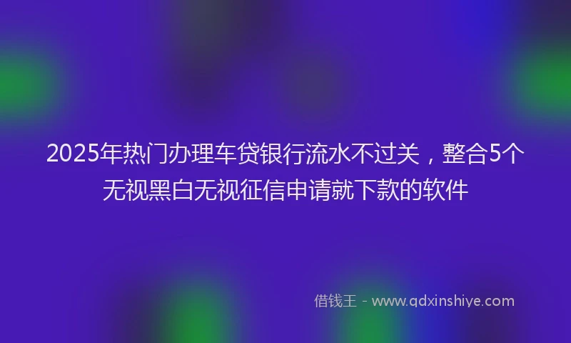 2025年热门办理车贷银行流水不过关，整合5个无视黑白无视征信申请就下款的软件