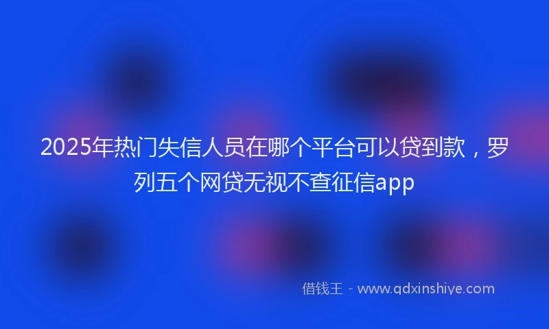 2025年热门失信人员在哪个平台可以贷到款，罗列五个网贷无视不查征信app