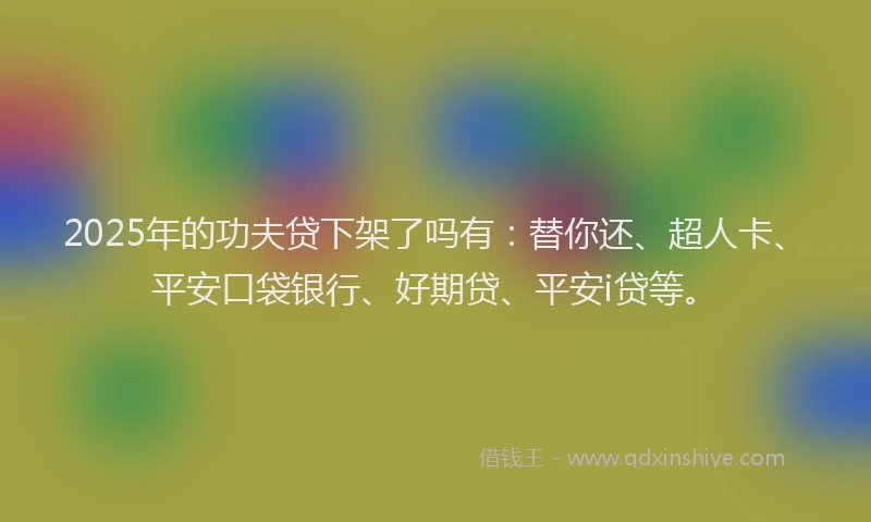 2025年的功夫贷下架了吗有：替你还、超人卡、平安口袋银行、好期贷、平安i贷等。